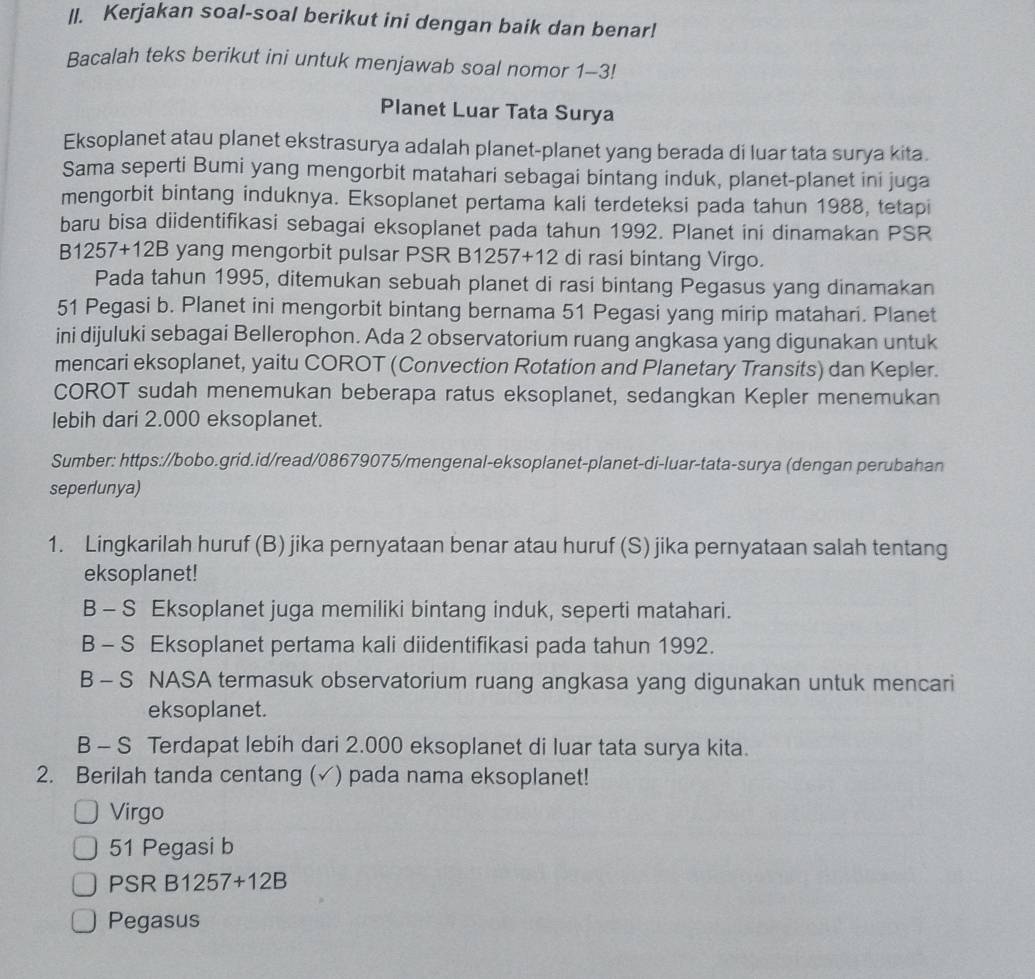 Kerjakan soal-soal berikut ini dengan baik dan benar!
Bacalah teks berikut ini untuk menjawab soal nomor 1-3!
Planet Luar Tata Surya
Eksoplanet atau planet ekstrasurya adalah planet-planet yang berada di luar tata surya kita.
Sama seperti Bumi yang mengorbit matahari sebagai bintang induk, planet-planet ini juga
mengorbit bintang induknya. Eksoplanet pertama kali terdeteksi pada tahun 1988, tetapi
baru bisa diidentifikasi sebagai eksoplanet pada tahun 1992. Planet ini dinamakan PSR
B1 257+12B yang mengorbit pulsar PSR B1257+12 di rasi bintang Virgo.
Pada tahun 1995, ditemukan sebuah planet di rasi bintang Pegasus yang dinamakan
51 Pegasi b. Planet ini mengorbit bintang bernama 51 Pegasi yang mirip matahari. Planet
ini dijuluki sebagai Bellerophon. Ada 2 observatorium ruang angkasa yang digunakan untuk
mencari eksoplanet, yaitu COROT (Convection Rotation and Planetary Transits) dan Kepler.
COROT sudah menemukan beberapa ratus eksoplanet, sedangkan Kepler menemukan
lebih dari 2.000 eksoplanet.
Sumber: https://bobo.grid.id/read/08679075/mengenal-eksoplanet-planet-di-luar-tata-surya (dengan perubahan
seperlunya)
1. Lingkarilah huruf (B) jika pernyataan benar atau huruf (S) jika pernyataan salah tentang
eksoplanet!
B - S Eksoplanet juga memiliki bintang induk, seperti matahari.
B - S Eksoplanet pertama kali diidentifikasi pada tahun 1992.
B - S NASA termasuk observatorium ruang angkasa yang digunakan untuk mencari
eksoplanet.
B - S Terdapat lebih dari 2.000 eksoplanet di luar tata surya kita.
2. Berilah tanda centang (✓) pada nama eksoplanet!
Virgo
51 Pegasi b
PSR B12 57+12E
Pegasus