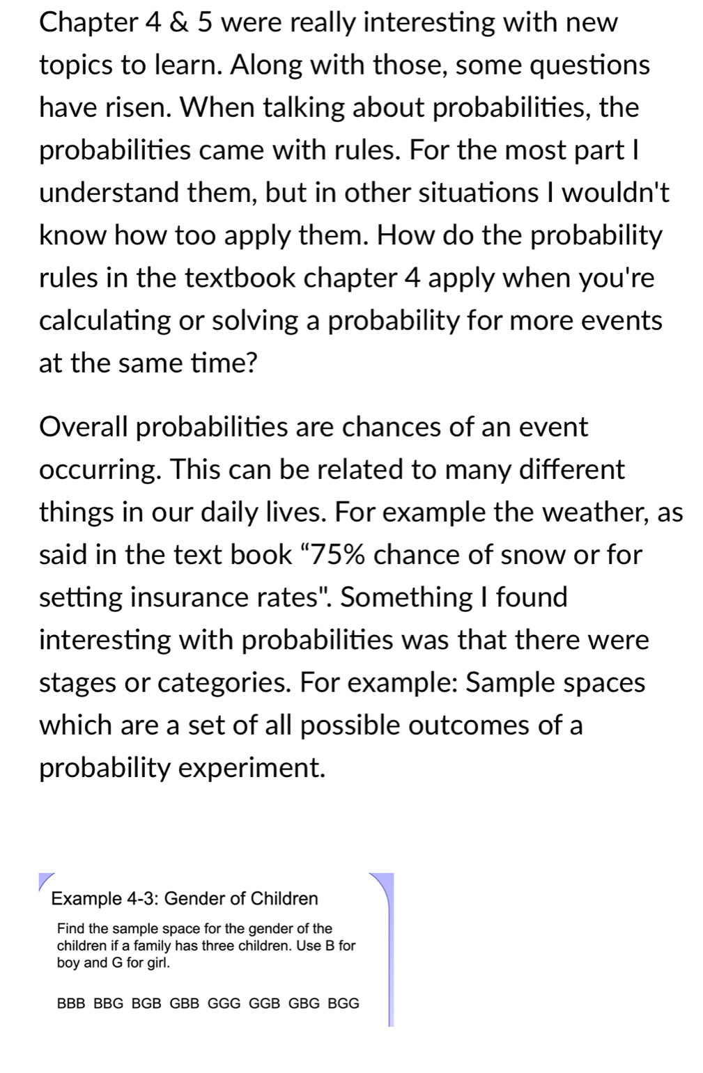 Chapter 4 & 5 were really interesting with new 
topics to learn. Along with those, some questions 
have risen. When talking about probabilities, the 
probabilities came with rules. For the most part I 
understand them, but in other situations I wouldn't 
know how too apply them. How do the probability 
rules in the textbook chapter 4 apply when you're 
calculating or solving a probability for more events 
at the same time? 
Overall probabilities are chances of an event 
occurring. This can be related to many different 
things in our daily lives. For example the weather, as 
said in the text book “ 75% chance of snow or for 
setting insurance rates". Something I found 
interesting with probabilities was that there were 
stages or categories. For example: Sample spaces 
which are a set of all possible outcomes of a 
probability experiment. 
Example 4-3: Gender of Children 
Find the sample space for the gender of the 
children if a family has three children. Use B for 
boy and G for girl. 
BBB BBG BGB GBB GGG GGB GBG BGG