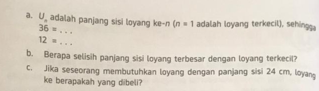 U_n adalah panjang sisi loyang ke-n (n=1 adalah loyang terkecil), sehingga 
_ 36=
12= _ 
b. Berapa selisih panjang sisi loyang terbesar dengan loyang terkecil? 
c. Jika seseorang membutuhkan loyang dengan panjang sisi 24 cm, loyang 
ke berapakah yang dibeli?