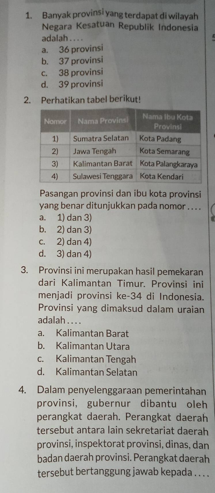 Banyak provinsi yang terdapat di wilayah
Negara Kesatuan Republik Indonesia
adalah . . . .

a. 36 provinsi
b. 37 provinsi
c. 38 provinsi
d. 39 provinsi
2. Perhatikan tabel berikut!
Pasangan provinsi dan ibu kota provinsi
yang benar ditunjukkan pada nomor . . . .
a. 1) dan 3)
b. 2) dan 3)
c. 2) dan 4)
d. 3) dan 4)
3. Provinsi ini merupakan hasil pemekaran
dari Kalimantan Timur. Provinsi ini
menjadi provinsi ke- 34 di Indonesia.
Provinsi yang dimaksud dalam uraian
adalah . . . .
a. Kalimantan Barat
b. Kalimantan Utara
c. Kalimantan Tengah
d. Kalimantan Selatan
4. Dalam penyelenggaraan pemerintahan
provinsi, gubernur dibantu oleh
perangkat daerah. Perangkat daerah
tersebut antara lain sekretariat daerah
provinsi, inspektorat provinsi, dinas, dan
badan daerah provinsi. Perangkat daerah
tersebut bertanggung jawab kepada . . . .