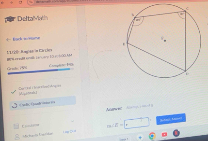 deltamath corV N
DeltaMath
Back to Home 
11/20: Angles in Circles
80% credit until: January 10 at 8:00 ,A/M
Grade: 75% Complete: 94%
Central / Inscribed Angles
(Algebraic)
Cyclic Quadrilaterals
Answer Attempt 1 ost of 5
Calculator
m∠ E= Sohmit Anwez
Michayla Sheridan Log Out
resk 1