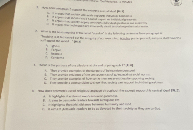 questions for "Self-Reliance." 5 minutes
1. How does paragraph 5 support the excerpt's central idea? [RI.5]
A. It argues that society ultimately supports individual happiness.
B. It argues that society has a neutral impact on individual greatness
C. It argues that society largely constrains individual greatness and creativity.
D. It argues that individuals are inherently afraid to challenge the social order.
2. What is the best meaning of the word "absolve" in the following sentences from paragraph 6 :
“Nothing is at last sacred but the integrity of our own mind. Absolve you to yourself, and you shall have the
suffrage of the world..." [RI.4]
A. Ignore
B. Forgive
C. Restrain
D. Condemn
3. What is the purpose of the allusions at the end of paragraph 7? [RI.6]
A. They provide examples of the dangers of being misunderstood.
B. They provide evidence of the consequences of going against social norms.
C. They provide examples of how some men are great despite opposing society.
D. They provide a counterclaim to show that society can support individual greatness.
4. How does Emerson's use of religious language throughout the excerpt support his central idea? [RL.5]
A. It highlights the idea of man’s inherent greatness.
B. It aims to persuade readers towards a religious life.
C. It highlights the strict distance between humanity and God.
D. It aims to persuade readers to be as devoted to their society as they are to God.