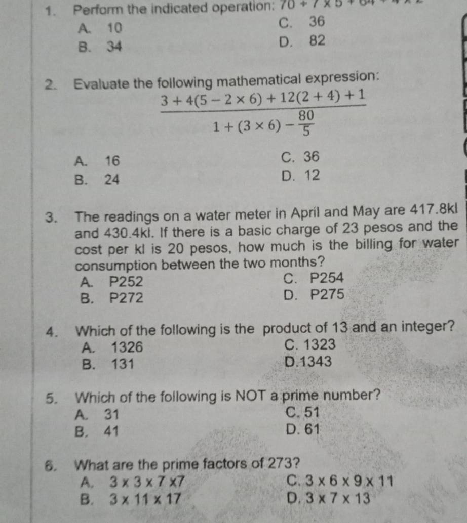 Perform the indicated operation: 70+7* 5+6^2
A. 10 C. 36
B. 34 D. 82
2. Evaluate the following mathematical expression:
frac 3+4(5-2* 6)+12(2+4)+11+(3* 6)- 80/5 
A. 16 C. 36
B. 24 D. 12
3. The readings on a water meter in April and May are 417.8kl
and 430.4kl. If there is a basic charge of 23 pesos and the
cost per kl is 20 pesos, how much is the billing for water
consumption between the two months?
A. P252 C. P254
B. P272 D. P275
4. Which of the following is the product of 13 and an integer?
A. 1326 C. 1323
B. 131 D. 1343
5. Which of the following is NOT a prime number?
A. 31 C. 51
B. 41 D. 61
6. What are the prime factors of 273?
A. 3* 3* 7* 7 C. 3* 6* 9* 11
B. 3* 11* 17 D. 3* 7* 13