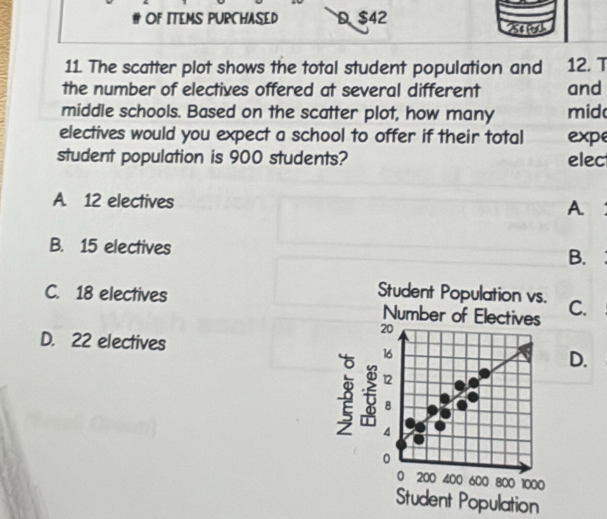 # OF ITEMS PURCHASED D. $42 25º m
11. The scatter plot shows the total student population and 12. T
the number of electives offered at several different and
middle schools. Based on the scatter plot, how many mid
electives would you expect a school to offer if their total expe
student population is 900 students? elec
A. 12 electives
A
B. 15 electives B.
C. 18 electives Student Population vs. C.
Number of Electives
20
D. 22 electives
16
D.
3 f 12
8
4
0
0 200 400 600 800 1000
Student Population