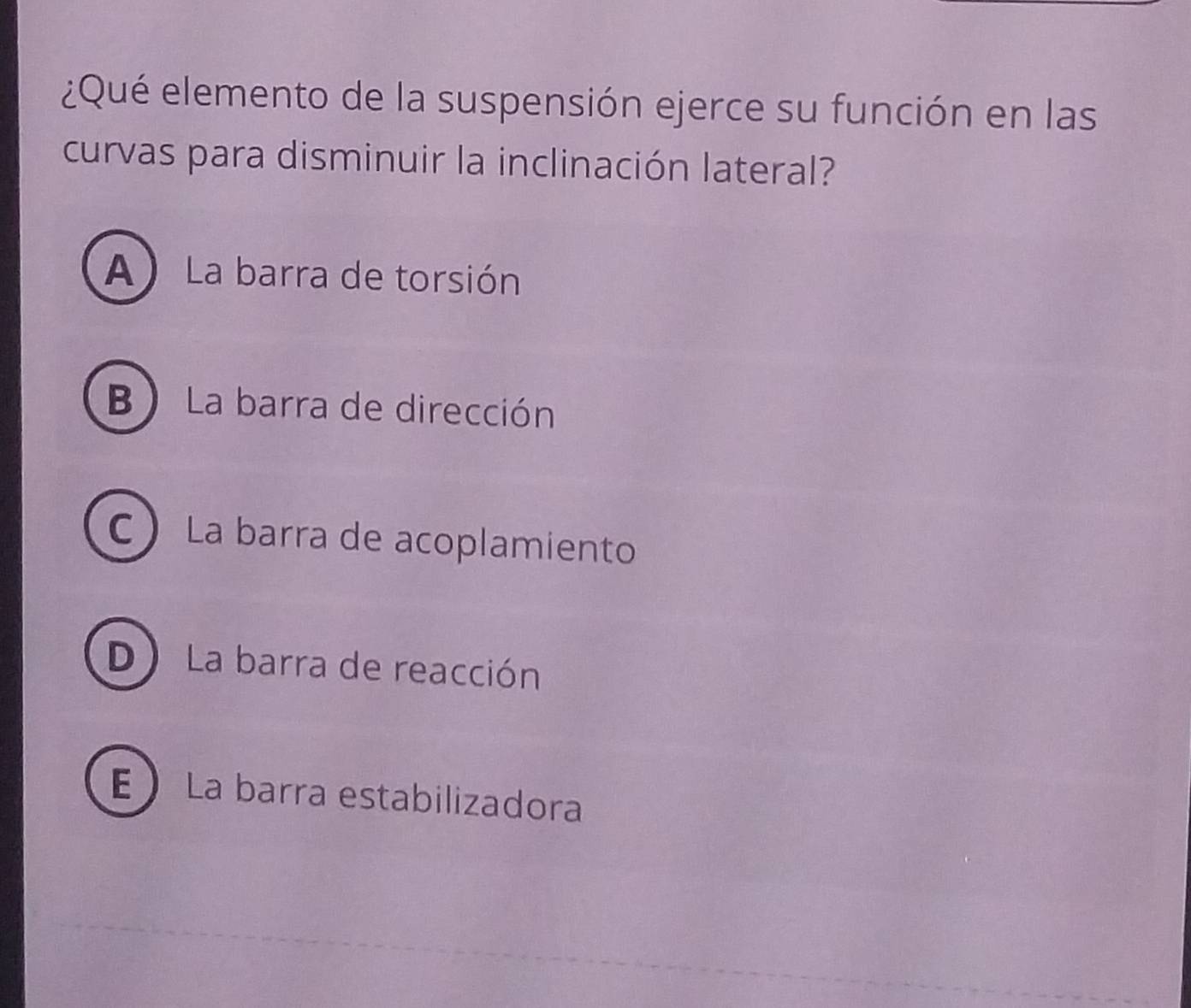 ¿Qué elemento de la suspensión ejerce su función en las
curvas para disminuir la inclinación lateral?
A) La barra de torsión
B La barra de dirección
C La barra de acoplamiento
D La barra de reacción
E  La barra estabilizadora