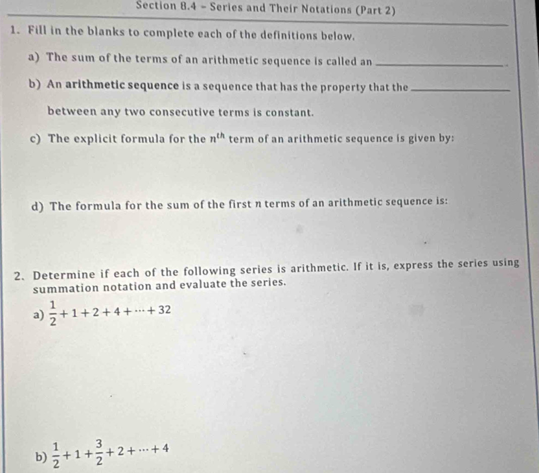 Series and Their Notations (Part 2) 
1. Fill in the blanks to complete each of the definitions below. 
a) The sum of the terms of an arithmetic sequence is called an _. 
b) An arithmetic sequence is a sequence that has the property that the_ 
between any two consecutive terms is constant. 
c) The explicit formula for the n^(th) term of an arithmetic sequence is given by: 
d) The formula for the sum of the first n terms of an arithmetic sequence is: 
2、 Determine if each of the following series is arithmetic. If it is, express the series using 
summation notation and evaluate the series. 
a)  1/2 +1+2+4+·s +32
b)  1/2 +1+ 3/2 +2+·s +4