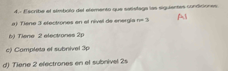 4.- Escribe el símbolo del elemento que satistaga las siguientes condiciones: 
a) Tiene 3 electrones en el nivel de energía n=3
b) Tiene 2 electrones 2p
c) Completa el subnivel 3p
d) Tiene 2 electrones en el subnivel 2s