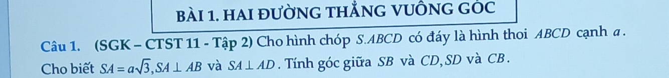 hAI đườnG tHẳnG VUÔnG GÓc 
Câu 1. (SGK - CTST 11 - Tập 2) Cho hình chóp S. ABCD có đáy là hình thoi ABCD cạnh a. 
Cho biết SA=asqrt(3), SA⊥ AB và SA⊥ AD. Tính góc giữa SB và CD, SD và CB.