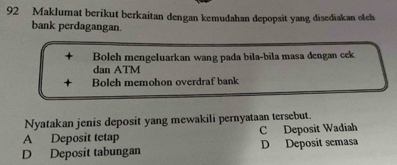 Maklumat berikut berkaitan dengan kemudahan depopsit yang disediakan oleh
bank perdagangan.
+ Boleh mengeluarkan wang pada bila-bila masa dengan cek
dan ATM
+ Boleh memohon overdraf bank
Nyatakan jenis deposit yang mewakili pernyataan tersebut.
A Deposit tetap C Deposit Wadiah
D Deposit tabungan D Deposit semasa