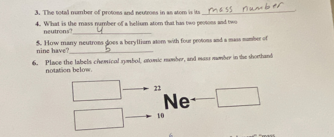 The total number of protons and neutrons in an atom is its 
_, 
4. What is the mass number of a helium atom that has two protons and two 
neutrons?_ 
5. How many neutrons does a beryllium atom with four protons and a mass number of 
nine have?_ 
6. Place the labels chemical symbol, atomic number, and mass number in the shorthand 
notation below.
22
Ne
10