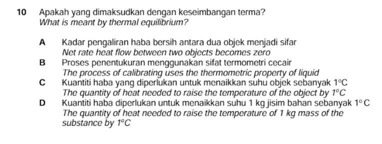 Apakah yang dimaksudkan dengan keseimbangan terma?
What is meant by thermal equilibrium?
A Kadar pengaliran haba bersih antara dua objek menjadi sifar
Net rate heat flow between two objects becomes zero
B Proses penentukuran menggunakan sifat termometri cecair
The process of calibrating uses the thermometric property of liquid
C Kuantiti haba yang diperlukan untuk menaikkan suhu objek sebanyak 1°C
The quantity of heat needed to raise the temperature of the object by 1°C
D Kuantiti haba diperlukan untuk menaikkan suhu 1 kg jisim bahan sebanyak 1°C
The quantity of heat needed to raise the temperature of 1 kg mass of the
substance by 1°C