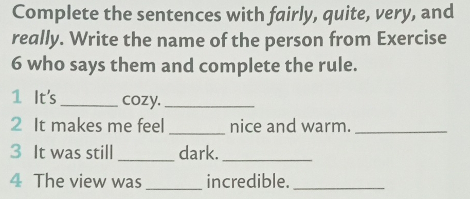 Complete the sentences with fairly, quite, very, and 
really. Write the name of the person from Exercise 
6 who says them and complete the rule. 
1 It's _cozy._ 
2 It makes me feel _nice and warm._ 
3 It was still _dark._ 
4 The view was _incredible._