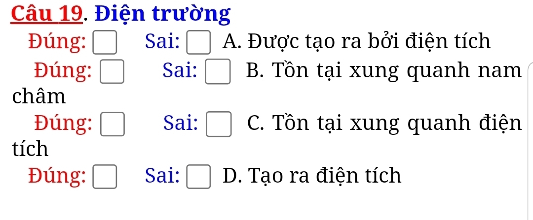 Điện trường
Đúng: Sai: □ A. Được tạo ra bởi điện tích
Đúng: □ Sai: □ B. Tồn tại xung quanh nam
châm
Đúng: □ Sai: □ C. Tồn tại xung quanh điện
tích
Đúng: □ Sai: □ D. Tạo ra điện tích