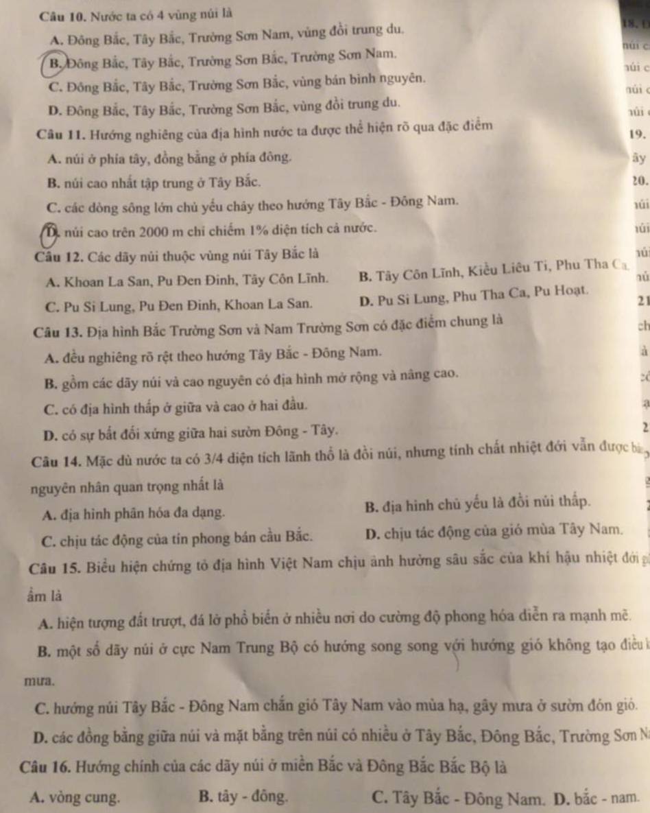 Nước ta có 4 vùng núi là
A. Đông Bắc, Tây Bắc, Trường Sơn Nam, vùng đồi trung du.
18.D
B. Đông Bắc, Tây Bắc, Trường Sơn Bắc, Trường Sơn Nam.
nui c
núi c
C. Đông Bắc, Tây Bắc, Trường Sơn Bắc, vùng bán bình nguyên.
núi c
D. Đông Bắc, Tây Bắc, Trường Sơn Bắc, vùng đồi trung du.
úi
Câu 11. Hướng nghiêng của địa hình nước ta được thể hiện rõ qua đặc điểm
19.
A. núi ở phía tây, đồng bằng ở phía đông. ây
B. núi cao nhất tập trung ở Tây Bắc. 20.
C. các dòng sông lớn chủ yếu chây theo hướng Tây Bắc - Đông Nam. lúi
D. núi cao trên 2000 m chỉ chiếm 1% diện tích cả nước. lúi
Cầu 12. Các dãy núi thuộc vùng núi Tây Bắc là
1ú
A. Khoan La San, Pu Đen Đinh, Tây Côn Lĩnh. B. Tây Côn Lĩnh, Kiều Liêu Ti, Phu Tha Ca
nù
21
C. Pu Si Lung, Pu Đen Đinh, Khoan La San. D. Pu Si Lung, Phu Tha Ca, Pu Hoạt.
Câu 13. Địa hình Bắc Trường Sơn và Nam Trường Sơn có đặc điểm chung là
ch
A. đều nghiêng rõ rệt theo hướng Tây Bắc - Đông Nam.
à
B. gồm các dãy núi và cao nguyên có địa hình mở rộng và nâng cao.
2
C. có địa hình thấp ở giữa và cao ở hai đầu.
a
D. có sự bắt đối xứng giữa hai sườn Đông - Tây. 2
Câu 14. Mặc dù nước ta có 3/4 diện tích lãnh thổ là đồi núi, nhưng tính chất nhiệt đới vẫn được bn
nguyên nhân quan trọng nhất là
A. địa hình phân hóa đa dạng. B. địa hình chủ yếu là đồi núi thấp.
C. chịu tác động của tín phong bán cầu Bắc. D. chịu tác động của gió mùa Tây Nam.
Câu 15. Biểu hiện chứng tỏ địa hình Việt Nam chịu ảnh hưởng sâu sắc của khí hậu nhiệt đới p
ầm là
A. hiện tượng đất trượt, đá lở phổ biển ở nhiều nơi do cường độ phong hóa diễn ra mạnh mẽ.
B. một số dãy núi ở cực Nam Trung Bộ có hướng song song với hướng gió không tạo điều ề
mưa.
C. hướng núi Tây Bắc - Đông Nam chắn gió Tây Nam vào mùa hạ, gây mưa ở sườn đón gió.
D. các đồng bằng giữa núi và mặt bằng trên núi có nhiều ở Tây Bắc, Đông Bắc, Trường Sơn Na
Câu 16. Hướng chính của các dãy núi ở miền Bắc và Đông Bắc Bắc Bộ là
A. vòng cung. B. tây - đông. C. Tây Bắc - Đông Nam. D. bắc - nam.