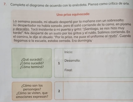 Completa el diagrama de acuerdo con la anécdota. Piensa como crítico de arte, 
Una prisa equivocada 
La semana pasada, mi abuelo despertó por la mañana con un sobresalto: 
su despertador no había sonado, pero él salió corriendo de la cama, en piyama 
y descalzo. Tocó insistente a mi puerta y gritó: ''¡Santiago, se nos hizo muy 
tarde!". Me desperté de un susto por los gritos y el ruido. Salimos corriendo. En 
el camino, le dije al abuelo: "Por la prisa, me puse el uniforme al revés'. Cuando 
llegamos a la escuela, estaba cerrada. Era domingo 
Inicio: 
¿Qué sucedió? 
¿Cómo sucedió? 1 Desarrollo: 
¿Cómo terminó? Final: 
¿Cómo son los 
personajes? 
¿Cómo se visten, que 2
emociones expresan?