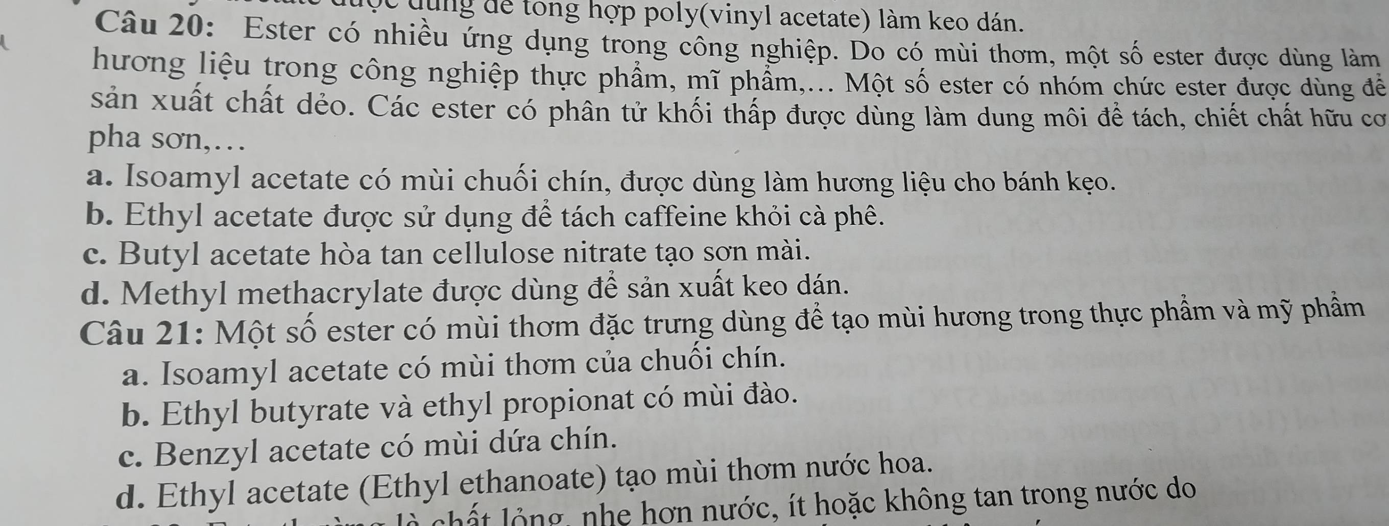 dng dể tong hợp poly(vinyl acetate) làm keo dán.
Câu 20: Ester có nhiều ứng dụng trong công nghiệp. Do có mùi thơm, một số ester được dùng làm
hương liệu trong công nghiệp thực phẩm, mĩ phẩm,... Một số ester có nhóm chức ester được dùng đề
sản xuất chất dẻo. Các ester có phân tử khối thấp được dùng làm dung môi để tách, chiết chất hữu cơ
pha sơn,…
a. Isoamyl acetate có mùi chuối chín, được dùng làm hương liệu cho bánh kẹo.
b. Ethyl acetate được sử dụng để tách caffeine khỏi cà phê.
c. Butyl acetate hòa tan cellulose nitrate tạo sơn mài.
d. Methyl methacrylate được dùng để sản xuất keo dán.
Câu 21: Một số ester có mùi thơm đặc trưng dùng để tạo mùi hương trong thực phẩm và mỹ phầm
a. Isoamyl acetate có mùi thơm của chuối chín.
b. Ethyl butyrate và ethyl propionat có mùi đào.
c. Benzyl acetate có mùi dứa chín.
d. Ethyl acetate (Ethyl ethanoate) tạo mùi thơm nước hoa.
l t l ộ ng , nhe hơn nước, ít hoặc không tan trong nước do