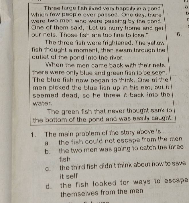 Three large fish lived very happily in a pond a
which few people ever passed. One day, there b
were two men who were passing by the pond. C
One of them said, “Let us hurry home and get
r 
our nets. Those fish are too fine to lose." 6.
The three fish were frightened. The yellow
fish thought a moment, then swam through the
outlet of the pond into the river.
When the men came back with their nets,
there were only blue and green fish to be seen.
The blue fish now began to think. One of the
men picked the blue fish up in his net, but it
seemed dead, so he threw it back into the
water.
The green fish that never thought sank to
the bottom of the pond and was easily caught.
1. The main problem of the story above is ....
a. the fish could not escape from the men
b. the two men was going to catch the three
fish
c. the third fish didn't think about how to save
it self
d. the fish looked for ways to escape
themselves from the men