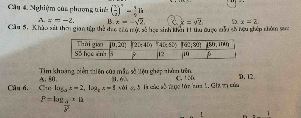 Nghiệm của phương trình ( 3/2 )^x= 4/9 la
A. x=-2.
B. x=-sqrt(2). C. x=sqrt(2). D. x=2.
Câu 5. Khảo sát thời gian tập thể dục của một số học sinh khối 11 thu được mẫu số liệu ghép nhóm sau:
Tìm khoảng biến thiên của mẫu số liệu ghép nhóm trên.
A. 80. B. 60. C. 100.
D. 12.
Câu 6.  Cho log _ax=2,log _bx=8 với a, b là các số thực lớn hơn 1. Giá trị của
P=log _ a/b^2 x|a
1
n n 1 `