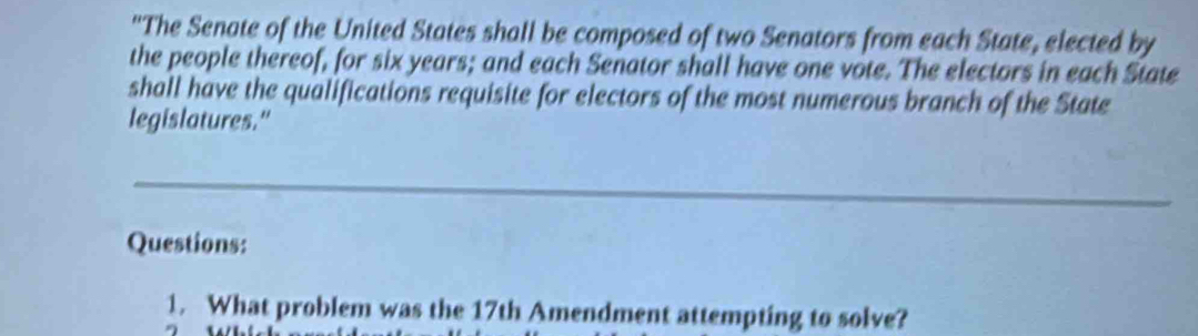 ''The Senate of the United States shall be composed of two Senators from each State, elected by 
the people thereof, for six years; and each Senator shall have one vote. The electors in each State 
shall have the qualifications requisite for electors of the most numerous branch of the State 
legislatures." 
_ 
Questions: 
1. What problem was the 17th Amendment attempting to solve?