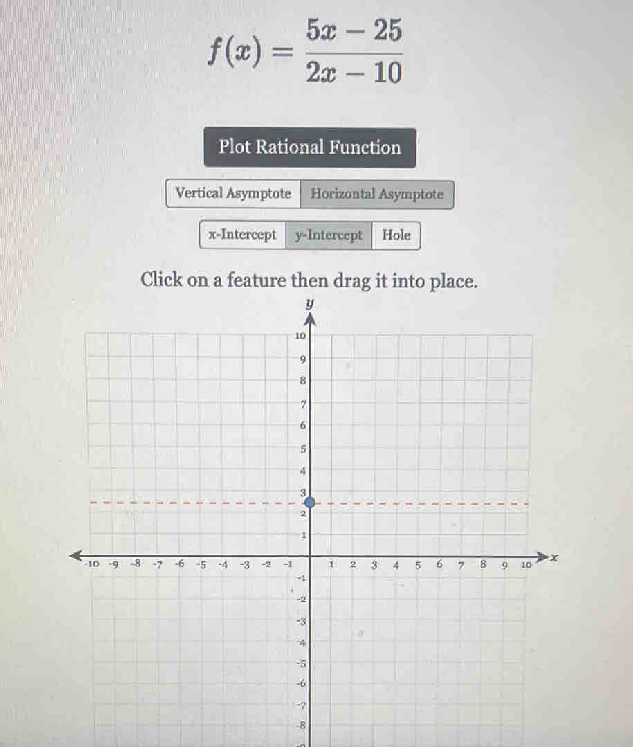 f(x)= (5x-25)/2x-10 
Plot Rational Function
Vertical Asymptote Horizontal Asymptote
x-Intercept y-Intercept Hole
Click on a feature then drag it into place.
-8