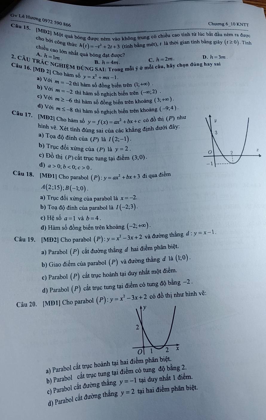 Gê Lê Hương 0972 590 866
Chương 6_10 KNTT
Câu 15. [MĐ2] Một quả bóng được ném vào không trung có chiều cao tính từ lúc bắt đầu ném ra được
cho bởi công thức h(t)=-t^2+2t+3 (tính bằng mét), t là thời gian tính bằng giây (t≥ 0). Tính
chiều cao lớn nhất quả bóng đạt được? C. h=2m.
A. h=1m.
D. h=3m.
2. CÂU tRÁC NGHIỆM đÚNG SA B. h=4m.
g mỗi ý ở mỗi câu, hãy chọn đúng hay sai
Câu 16. [MĐ 2] Cho hàm số y=x^2+mx-1.
a) Với m=-2 thì hàm số đồng biến trên (1;+∈fty ).
b) Với m=-2 thì hàm số nghịch biến trên (-∈fty ;2).
c) Với m≥ -6 thì hàm số đồng biến trên khoảng (3;+∈fty ).
d) Với m≤ -8 thì hàm số nghịch biến trên khoảng (-9;4).
Câu 17. [MĐ2] Cho hàm số y=f(x)=ax^2+bx+c có đồ thị (P) như
hình vẽ. Xét tính đúng sai của các khẳng định dưới đây:
a) Tọa độ đỉnh của (P) là I(2;-1).
b) Trục đối xứng của (P) là y=2.
c) Đồ thị (P) cắt trục tung tại điểm (3;0).
d) a>0;b<0;c>0.
Câu 18. [MĐ1] Cho parabol (P):y=ax^2+bx+3 đi qua điểm
A(2;15);B(-1;0).
a) Trục đối xứng của parabol là x=-2.
b) Toạ độ đỉnh của parabol là I(-2;3).
c) Hệ số a=1 và b=4.
d) Hàm số đồng biến trên khoảng (-2;+∈fty ).
Câu 19. [MĐ2] Cho parabol (P):y=x^2-3x+2 và đường thẳng d : y=x-1.
a) Parabol (P) cắt đường thẳng đ hai điểm phân biệt.
b) Giao điểm của parabol (P) và đường thẳng đ là (1;0).
c) Parabol (P) cắt trục hoành tại duy nhất một điểm.
d) Parabol (P) cắt trục tung tại điểm có tung độ bằng −2 .
Câu 20. [MĐ1] Cho parabol (P):y=x^2-3x+2 có đồ thị như hình vẽ:
a) Parabol cắt trục hoành tại hai điểm phân biệt.
b) Parabol cắt trục tung tại điểm có tung độ bằng 2.
c) Parabol cắt đường thẳng y=-1 tại duy nhất 1 điểm.
d) Parabol cắt đường thẳng y=2 tại hai điểm phân biệt.