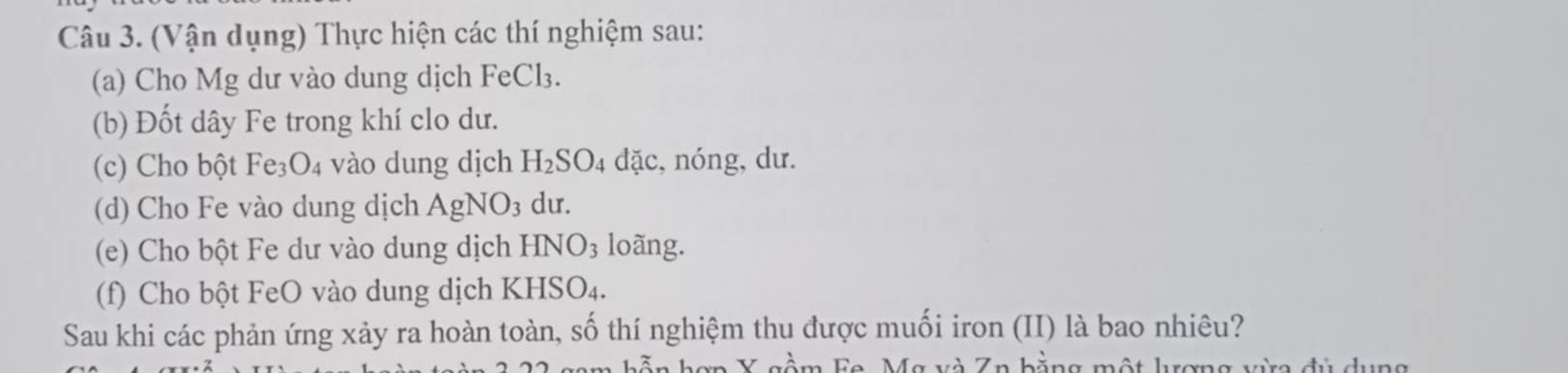 (Vận dụng) Thực hiện các thí nghiệm sau: 
(a) Cho Mg dư vào dung dịch FeCl₃. 
(b) Đốt dây Fe trong khí clo dư. 
(c) Cho bột I Fe_3O_4 vào dung dịch H_2SO_4 04 đặc, nóng, dư. 
(d) Cho Fe vào dung dịch AgNO_3 du. 
(e) Cho bột Fe dư vào dung dịch H INO_3 loãng. 
(f) Cho bột FeO vào dung dịch KHSO₄. 
Sau khi các phản ứng xảy ra hoàn toàn, số thí nghiệm thu được muối iron (II) là bao nhiêu? 
n Y gầm Fa. Mg và Zn bằng một lượng vừa đủ dụng