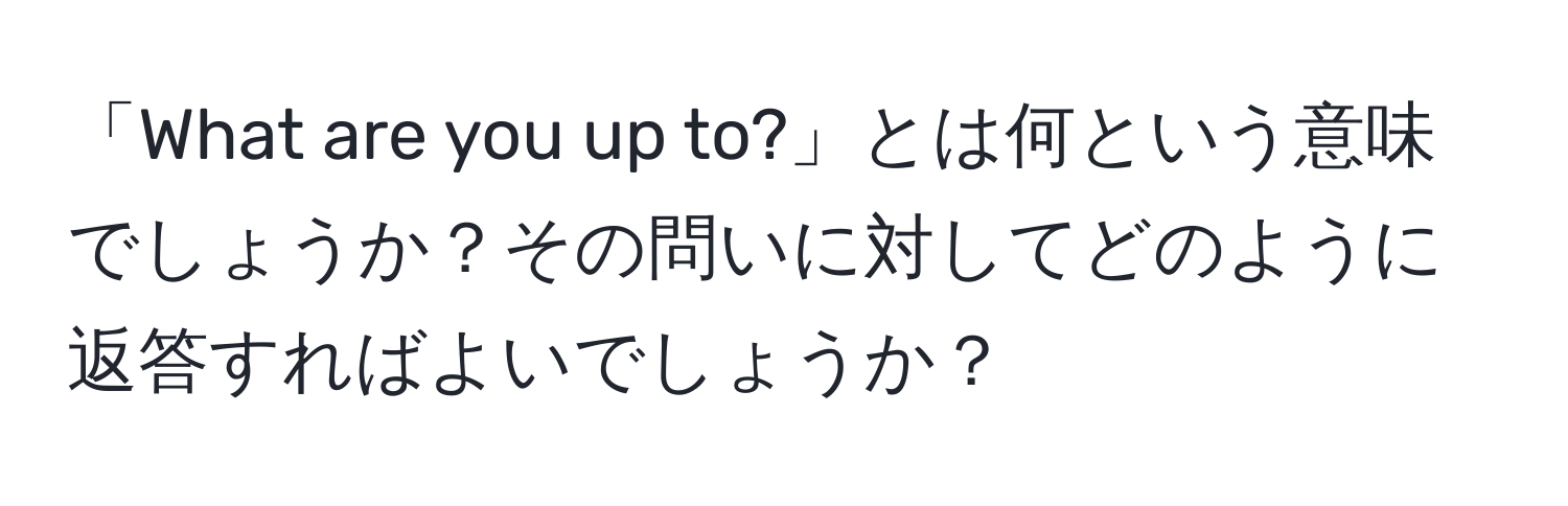 「What are you up to?」とは何という意味でしょうか？その問いに対してどのように返答すればよいでしょうか？