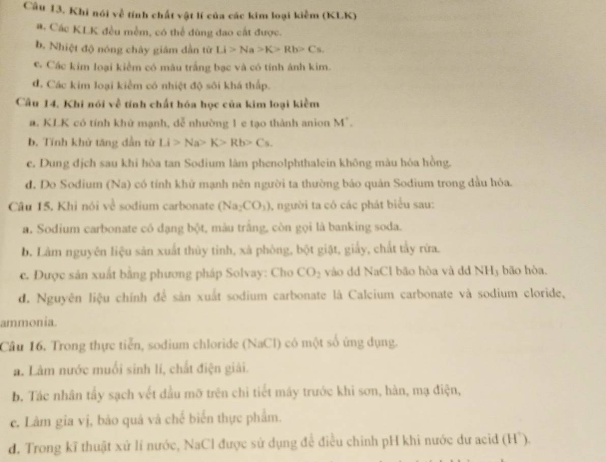 Khi nói về tính chất vật lí của các kim loại kiềm (KLK)
a. Các KLK đều mềm, có thể đùng đao cất được.
b. Nhiệt độ nóng chây giâm dẫn từ Li>Na>K>Rb>Cs.
c. Các kim loại kiểm có màu trắng bạc và có tính ảnh kim.
đ. Các kim loại kiểm có nhiệt độ sôi khá thấp.
Câu 14. Khi nói về tính chất hóa học của kim loại kiềm
a. KLK có tính khứ mạnh, dễ nhường 1 e tạo thành anion M
b. Tính khử tăng dẫn từ Li>Na>K>Rb>Cs.
c. Dung dịch sau khi hòa tan Sodium lâm phenolphthalein không màu hóa hồng.
d. Do Sodium (Na) có tính khử mạnh nên người ta thường bảo quản Sodium trong dầu hỏa.
Câu 15. Khi nói về sodium carbonate (Na_2CO_3) 1, người ta có các phát biểu sau:
a. Sodium carbonate có dạng bột, mâu trắng, còn gọi là banking soda.
b. Làm nguyên liệu sản xuất thủy tinh, xà phòng, bột giật, giấy, chất tẩy rừa.
c. Được sản xuất bằng phương pháp Solvay: Cho CO_2 vào dd NaCl bão hòa và dd NH3 bão hòa.
d. Nguyên liệu chính để sản xuất sodium carbonate là Calcium carbonate và sodium cloride,
ammonia.
Câu 16. Trong thực tiễn, sodium chloride (NaCl) có một số ứng dụng.
a. Làm nước muối sinh li, chất điện giải.
b. Tác nhân tẩy sạch vết đầu mỡ trên chi tiết máy trước khi sơn, hàn, mạ điện,
c. Làm gia vị, bảo quả và chế biến thực phẩm.
d. Trong kĩ thuật xử lí nước, NaCl được sử dụng để điều chỉnh pH khi nước dư acid (Hồ).