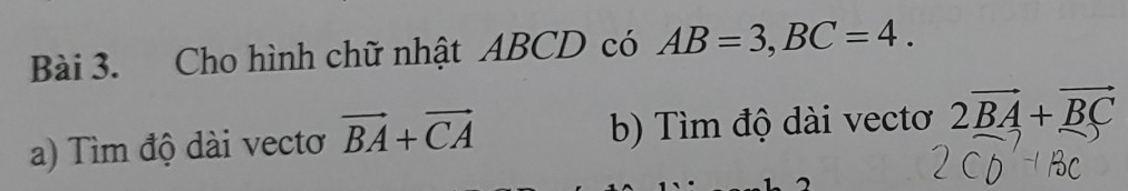 Cho hình chữ nhật ABCD có AB=3, BC=4. 
a) Tìm độ dài vectơ vector BA+vector CA b) Tìm độ dài vectơ 2vector BA+vector BC