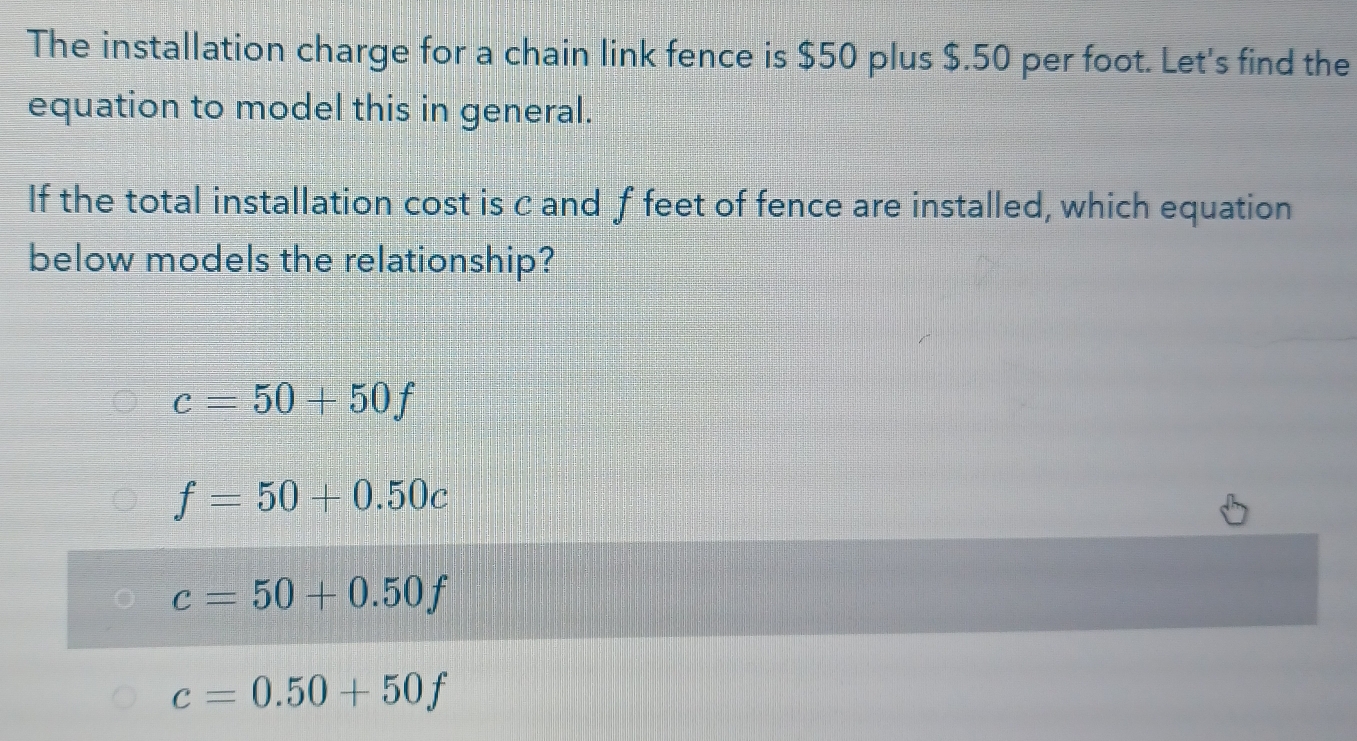 The installation charge for a chain link fence is $50 plus $.50 per foot. Let's find the
equation to model this in general.
If the total installation cost is c and f feet of fence are installed, which equation
below models the relationship?
c=50+50f
f=50+0.50c
c=50+0.50f
c=0.50+50f