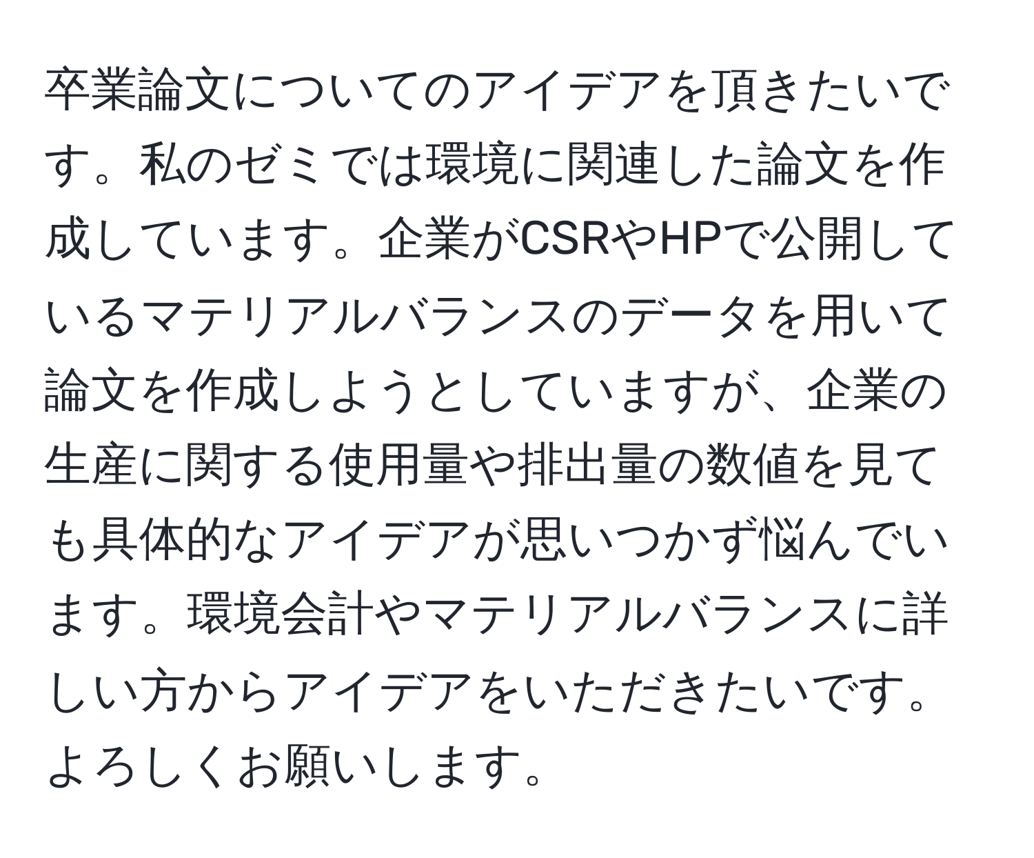 卒業論文についてのアイデアを頂きたいです。私のゼミでは環境に関連した論文を作成しています。企業がCSRやHPで公開しているマテリアルバランスのデータを用いて論文を作成しようとしていますが、企業の生産に関する使用量や排出量の数値を見ても具体的なアイデアが思いつかず悩んでいます。環境会計やマテリアルバランスに詳しい方からアイデアをいただきたいです。よろしくお願いします。