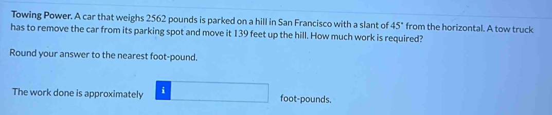 Towing Power. A car that weighs 2562 pounds is parked on a hill in San Francisco with a slant of 45° from the horizontal. A tow truck 
has to remove the car from its parking spot and move it 139 feet up the hill. How much work is required? 
Round your answer to the nearest foot-pound. 
The work done is approximately i foot-pounds.