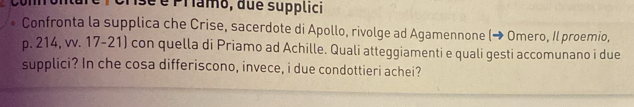 é Pramo, due supplici 
Confronta la supplica che Crise, sacerdote di Apollo, rivolge ad Agamennone (→ Omero, Il proemio,
p. 214, vv. 17-21) con quella di Priamo ad Achille. Quali atteggiamenti e quali gesti accomunano i due 
supplici? In che cosa differiscono, invece, i due condottieri achei?