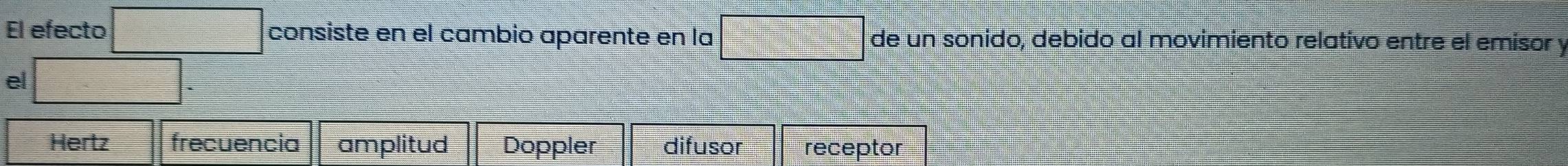 El efecto □ consiste en el cambio aparente en la □ de un sonido, debido al movimiento relativo entre el emisor y
el □ -
Hertz frecuencia amplitud Doppler difusor receptor