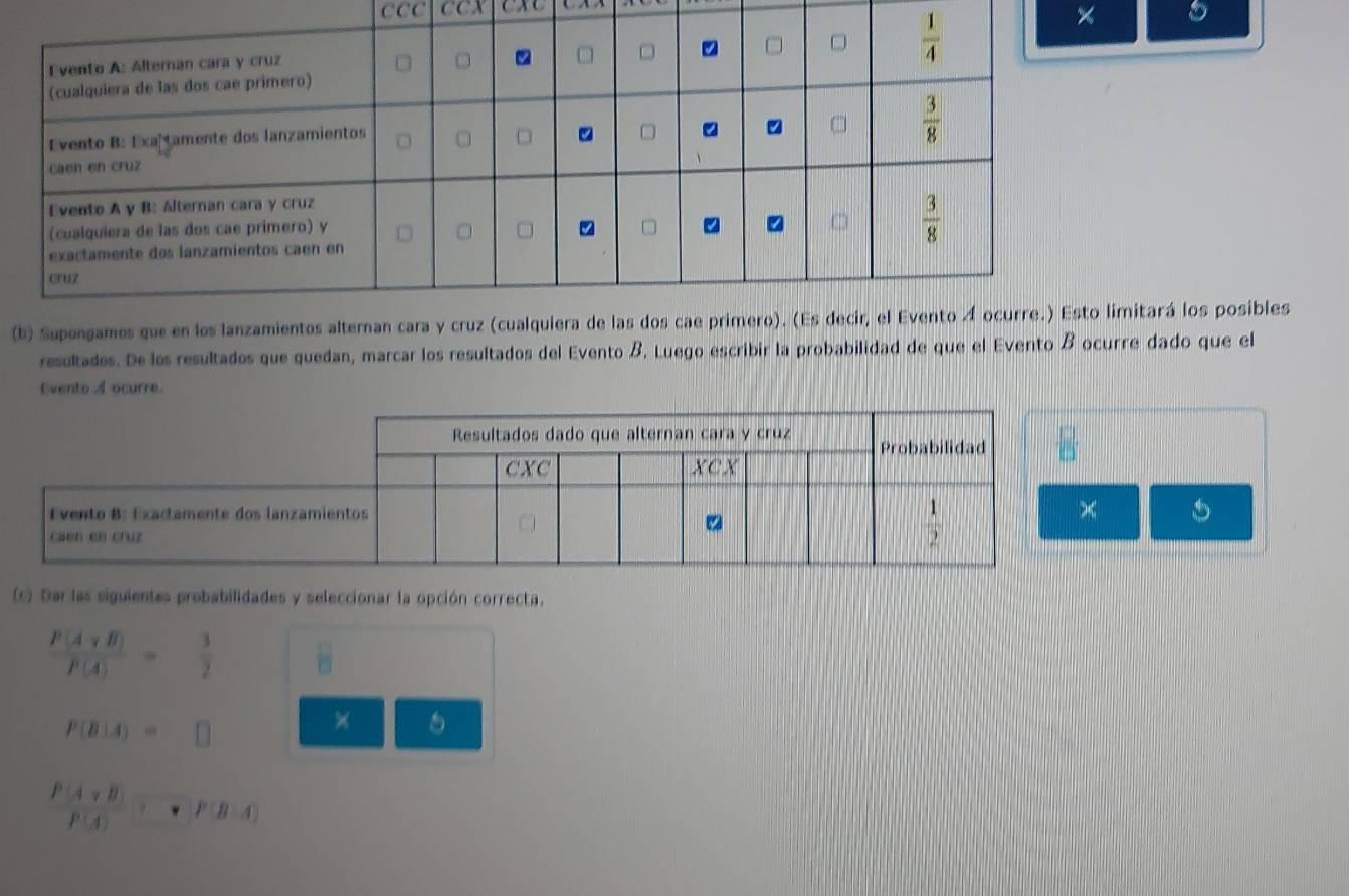 CCC CCX
× 。
(b) Supengames que en los lanzamientimitará los posibles
resultades. De los resultados que quedan, marcar los resultados del Evento B. Luego escribir la probabilidad de que el Evento B ocurre dado que el
Evento A ocurre.
(c) Dar las siguientes probabilidades y seleccionar la opción correcta.
 P(Avee B)/P(A) = 3/2  B
P(B|A)=□
×
P(A∩ B)
 (A+B)/P(A) · P(B-A)