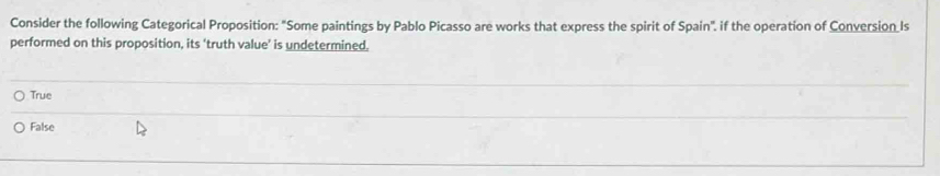 Consider the following Categorical Proposition: "Some paintings by Pablo Picasso are works that express the spirit of Spain", if the operation of Conversion Is
performed on this proposition, its ‘truth value’ is undetermined.
True
False