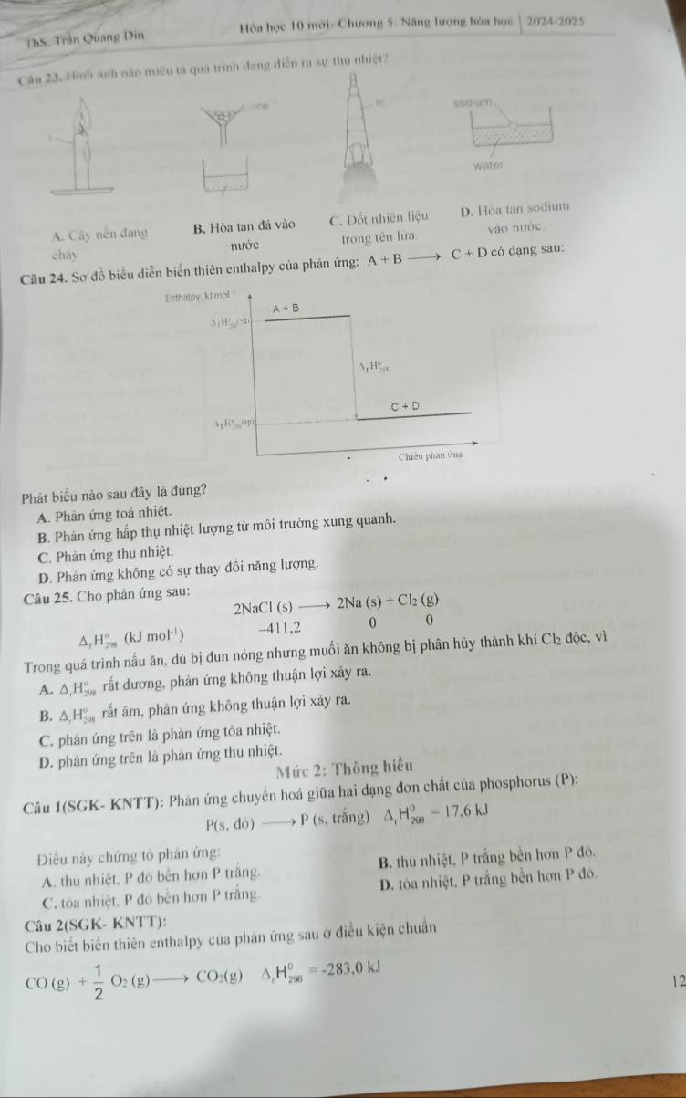 ThS: Trần Quang Din  Hóa học 10 mới- Chương 5: Năng lượng hóa học 2024-2025
Câu 23. Hình ánh nào miêu tả quả trình đang điễn ra sự thu nhiệt?
sodium
3
water
A. Cây nền đang B. Hòa tan đá vào C. Đốt nhiên liệu D. Hòa tan sodium
cháy nước trong tên lưa vào nước
Câu 24. Sơ đồ biểu diễn biển thiên enthalpy của phản ứng: A+B C+D có dạng sau:
Enthalpy, kJ mol
A+B
A(B's)==2
△ _rH_(7n)°
C+D
3_1E_(100)°C_9p
Chiêu phan ứng
Phát biểu nào sau đây là đúng?
A. Phản ứng toả nhiệt.
B. Phản ứng hấp thụ nhiệt lượng từ môi trường xung quanh.
C. Phản ứng thu nhiệt.
D. Phản ứng không có sự thay đổi năng lượng.
Câu 25. Cho phản ứng sau:
2NaCl(s)to 2Na(s)+Cl_2(g)
△ _rH_(29)°(kJmol^(-1)) -411,2 0 0

Trong quá trình nấu ăn, dù bị đun nóng nhưng muối ăn không bị phân hủy thành khí Cl_2dhat Qc,vi
A. △ _rH_(208)° rất dương, phản ứng không thuận lợi xảy ra.
B. △ _1H_(208)° rất âm, phản ứng không thuận lợi xảy ra.
C. phản ứng trên là phản ứng tỏa nhiệt.
D. phản ứng trên là phản ứng thu nhiệt.
Mức 2: Thông hiệu
Câu 1(SGK- KNTT): Phán ứng chuyến hoá giữa hai dạng đơn chất của phosphorus (P):
P(s,do)to P(s,trhat ang) △ _1H_(208)^0=17.6kJ
Điều này chứng tỏ phân ứng:
A. thu nhiệt, P đó bên hơn P trắng. B. thu nhiệt, P trắng bền hơn P đó.
C. toa nhiệt, P đó bền hơn P trắng D. tóa nhiệt, P trắng bền hơn P đó.
Câu 2(SGK- KNTT):
Cho biết biến thiên enthalpy của phân ứng sau ở điều kiện chuẩn
CO(g)+ 1/2 O_2(g)to CO_2(g)△ ,H_,^circ _6=-283.0kJ
12