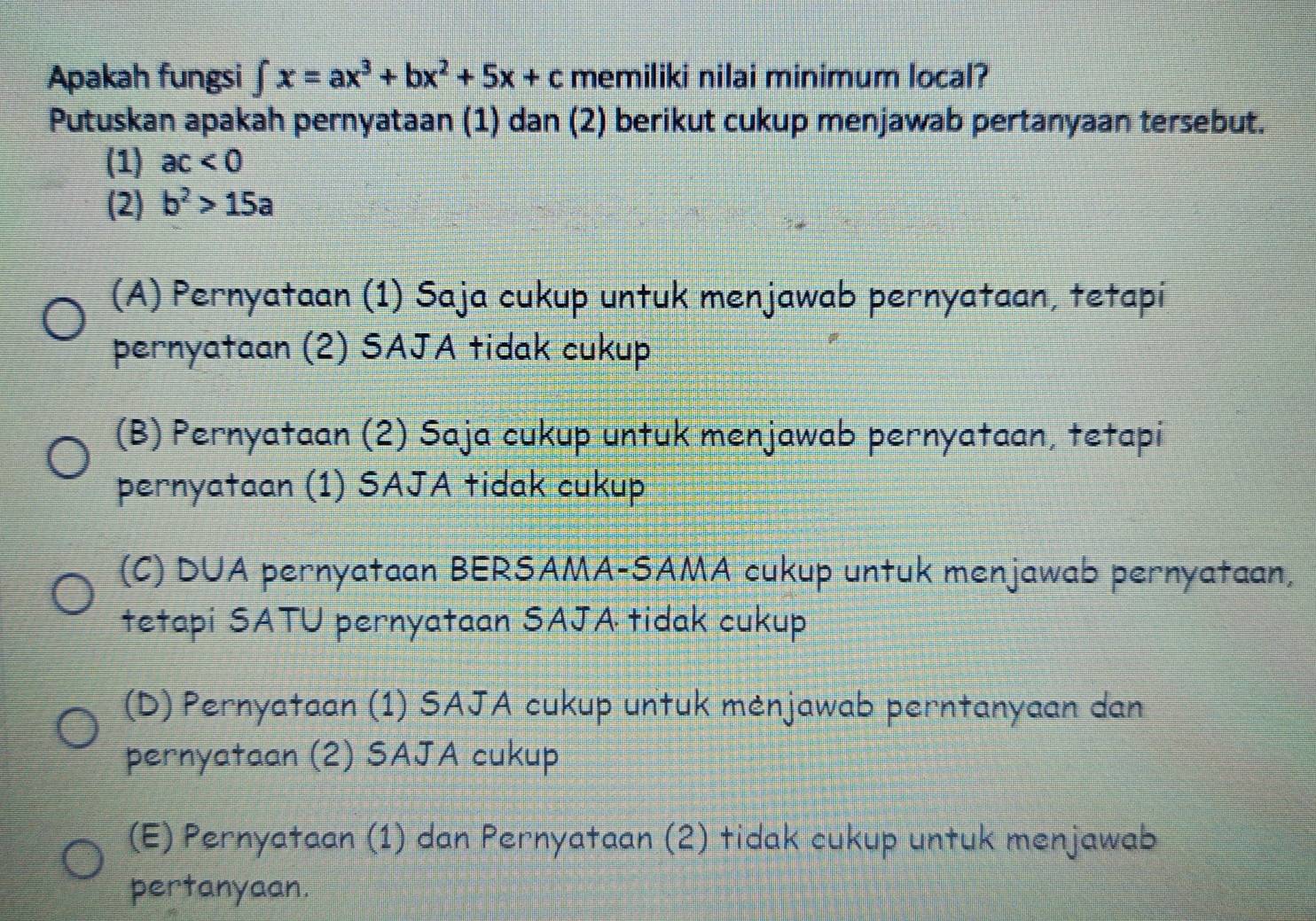 Apakah fungsi ∈t x=ax^3+bx^2+5x+c memiliki nilai minimum local?
Putuskan apakah pernyataan (1) dan (2) berikut cukup menjawab pertanyaan tersebut.
(1) ac<0</tex> 
(2) b^2>15a
(A) Pernyataan (1) Saja cukup untuk menjawab pernyataan, tetapi
pernyataan (2) SAJA tidak cukup
(B) Pernyataan (2) Saja cukup untuk menjawab pernyataan, tetapi
pernyataan (1) SAJA tidak cukup
(C) DUA pernyataan BERSAMA-SAMA cukup untuk menjawab pernyataan,
tetapi SATU pernyataan SAJA tidak cukup
(D) Pernyataan (1) SAJA cukup untuk mėnjawab perntanyaan dan
pernyataan (2) SAJA cukup
(E) Pernyataan (1) dan Pernyataan (2) tidak cukup untuk menjawab
pertanyaan.