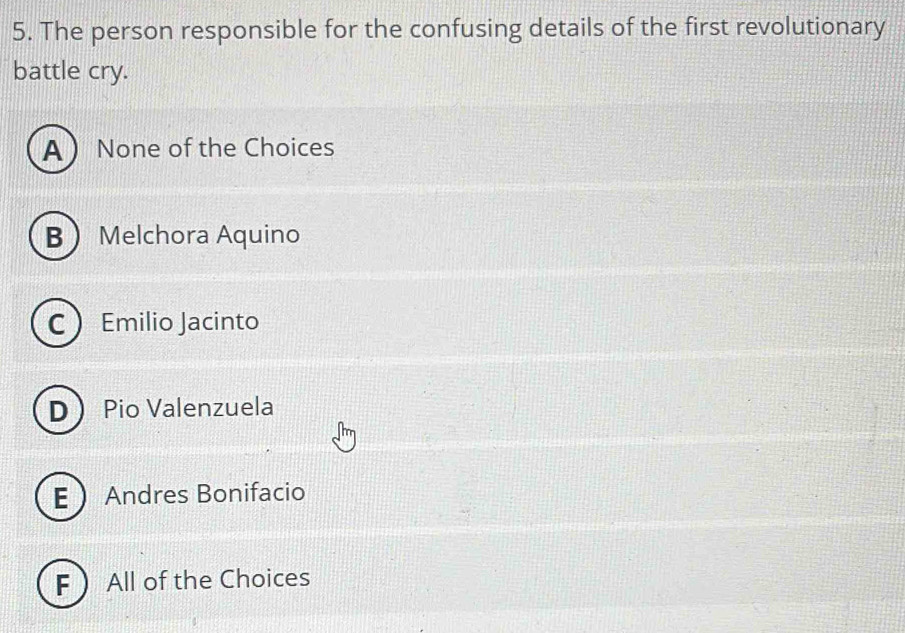 The person responsible for the confusing details of the first revolutionary
battle cry.
A None of the Choices
B Melchora Aquino
C Emilio Jacinto
D Pio Valenzuela
E Andres Bonifacio
F All of the Choices