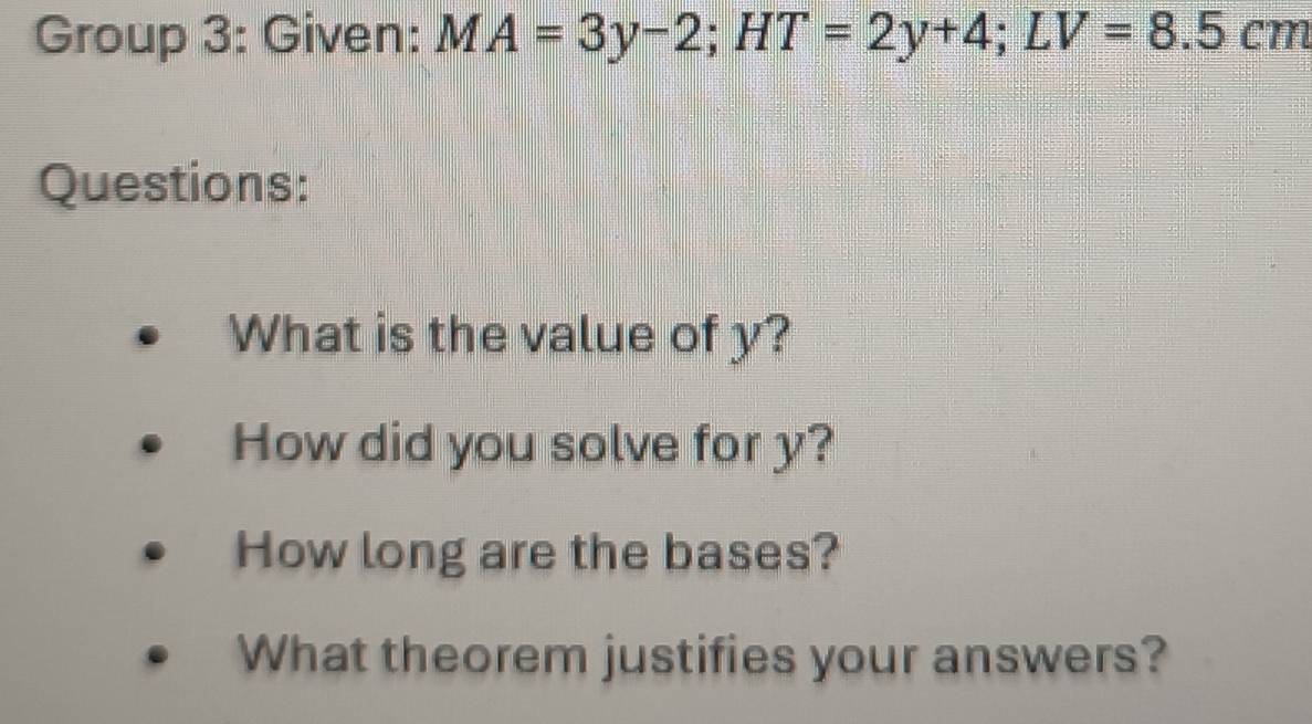 Group 3: Given: MA=3y-2; HT=2y+4; LV=8.5cm
Questions: 
What is the value of y? 
How did you solve for y? 
How long are the bases? 
What theorem justifies your answers?