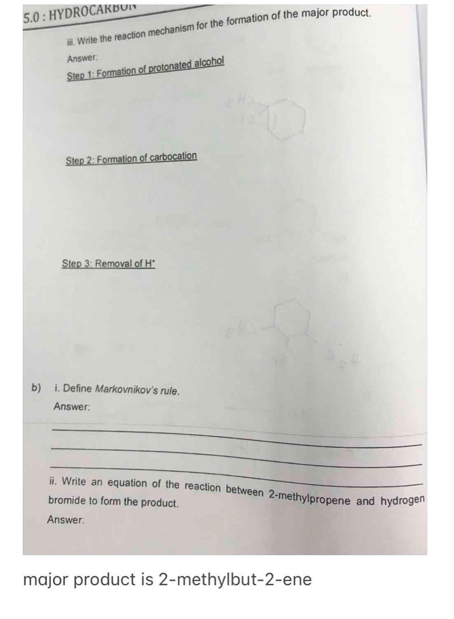 5.0 : HYDROCARBON 
iii. Write the reaction mechanism for the formation of the major product. 
Answer: 
Step 1: Formation of protonated alcohol 
Step 2: Formation of carbocation 
Step 3: Removal of H * 
b) i. Define Markovnikov's rule. 
Answer: 
_ 
_ 
_ 
_ 
_ 
ii. Write an equation of the reaction between 2 -methylpropene and hydrogen 
bromide to form the product. 
Answer: 
major product is 2 -methylbut -2 -ene