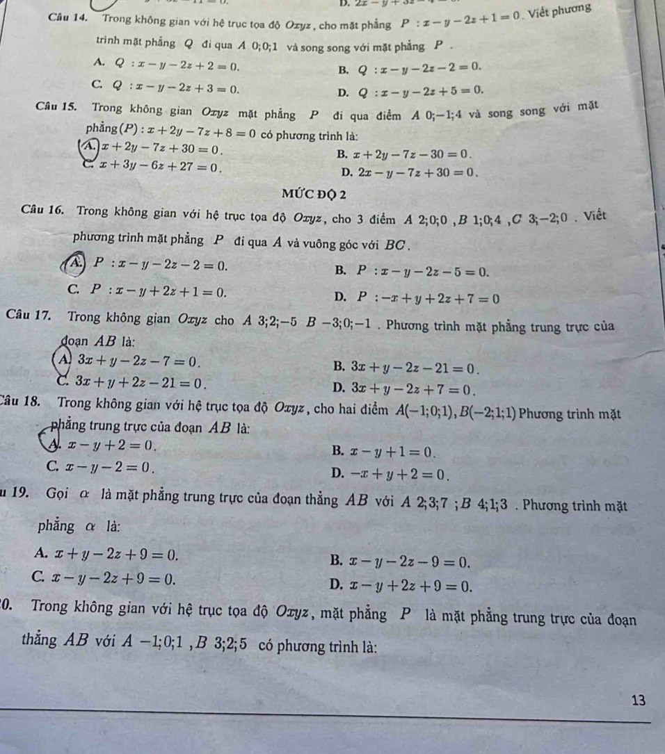 2x-y+32
Câu 14.   Trong không gian với hệ trục tọa độ Ozyz , cho mặt phẳng P:x-y-2z+1=0 Viết phương
trinh mặt phẳng Q đi qua A 0;0;1 và song song với mặt phẳng P .
A. Q:x-y-2z+2=0.
B. Q:x-y-2z-2=0.
C. Q:x-y-2z+3=0.
D. Q:x-y-2z+5=0.
Câu15. Trong không gian Ozyz mặt phẳng P đi qua điểm A 0;-1;4 và song song với mặt
phẳng (P):x+2y-7z+8=0 có phương trình là:
A. x+2y-7z+30=0. B. x+2y-7z-30=0.
C x+3y-6z+27=0.
D. 2x-y-7z+30=0.
MỨC ĐQ 2
Câu 16. Trong không gian với hệ trục tọa độ Oxyz, cho 3 điểm A 2;0;0 ,B 1;0;4 ,C 3;~2;0 . Viết
phương trình mặt phẳng P đi qua A và vuông góc với BC.
A P:x-y-2z-2=0.
B. P:x-y-2z-5=0.
C. P:x-y+2z+1=0.
D. P:-x+y+2z+7=0
Câu 17. Trong không gian Oxyz cho A 3;2;-5 6B −3;0;-1 . Phương trình mặt phẳng trung trực của
đoạn AB là:
A. 3x+y-2z-7=0. B. 3x+y-2z-21=0.
C 3x+y+2z-21=0.
D. 3x+y-2z+7=0.
Câu 18. Trong không gian với hệ trục tọa độ Oxyz, cho hai điểm A(-1;0;1),B(-2;1;1) Phương trình mặt
phẳng trung trực của đoạn AB là:
x-y+2=0.
B. x-y+1=0.
C. x-y-2=0.
D. -x+y+2=0.
u 19. Gọi α là mặt phẳng trung trực của đoạn thẳng AB với A 2;3;7 ; B 4;1;3 . Phương trình mặt
phẳng α là:
A. x+y-2z+9=0. B. x-y-2z-9=0.
C. x-y-2z+9=0.
D. x-y+2z+9=0.
20. Trong không gian với hệ trục tọa độ Oxyz, mặt phẳng P là mặt phẳng trung trực của đoạn
thẳng AB với A −1;0;1 ,B 3;2;5 có phương trình là:
13