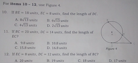 For items 10-12 , use Figure 4.
10. lf BE=18 units, EC=8 units, find the length of DC.
A. 8sqrt(13) units B. 6sqrt(13) units
C. 4sqrt(13) units D. 2sqrt(13) units
11. If BC=20 units, DC=14 units , find the length of
EC?
A. 9.8 units B. 10.8 units
C. 15.8 units D. 16.8 units Figure 4
12. If EC=8 units DC=12 units , find the length of BC?
A. 20 units B. 19 units C. 18 units D. 17 units