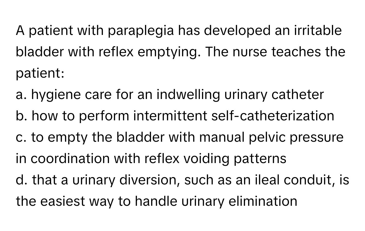 A patient with paraplegia has developed an irritable bladder with reflex emptying. The nurse teaches the patient:

a. hygiene care for an indwelling urinary catheter
b. how to perform intermittent self-catheterization
c. to empty the bladder with manual pelvic pressure in coordination with reflex voiding patterns
d. that a urinary diversion, such as an ileal conduit, is the easiest way to handle urinary elimination