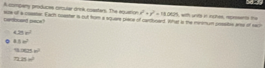 5033
A company produces circular drink coasters. The equation x^2+y^2=18.0925 s with units in nches, represents the
size of a coaster. Each coaster is cut from a square piece of cardboard. What is the minimum possible ares of each
cardboard piece?
4.25r^2
。 8.5cm^2
18.0625in^2
72.25m^2