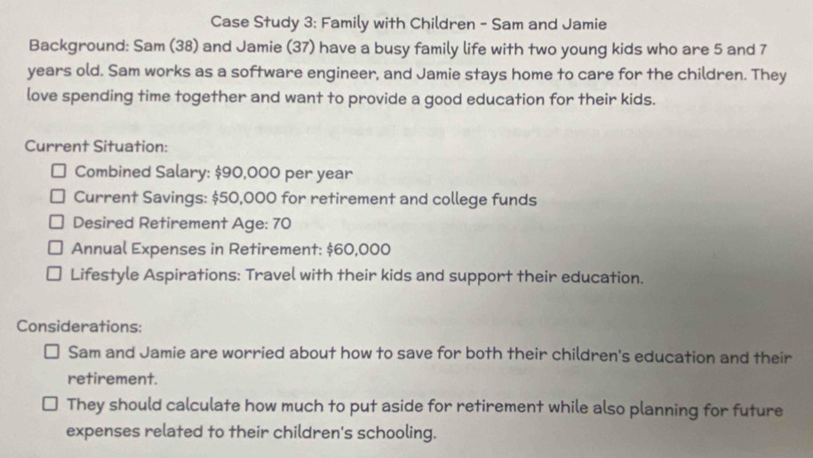 Case Study 3: Family with Children - Sam and Jamie 
Background: Sam (38) and Jamie (37) have a busy family life with two young kids who are 5 and 7
years old. Sam works as a software engineer, and Jamie stays home to care for the children. They 
love spending time together and want to provide a good education for their kids. 
Current Situation: 
Combined Salary: $90,000 per year
Current Savings: $50,000 for retirement and college funds 
Desired Retirement Age: 70
Annual Expenses in Retirement: $60,000
Lifestyle Aspirations: Travel with their kids and support their education. 
Considerations: 
Sam and Jamie are worried about how to save for both their children's education and their 
retirement. 
They should calculate how much to put aside for retirement while also planning for future 
expenses related to their children's schooling.