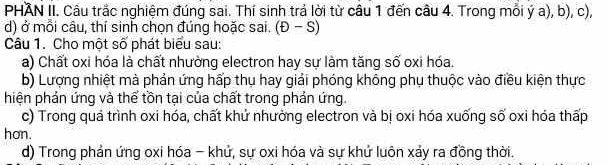 PHAN II. Câu trắc nghiệm đúng sai. Thí sinh trả lời từ câu 1 đến câu 4. Trong mỗi ý a), b), c), 
d) ở mỗi câu, thí sinh chọn đúng hoặc sai. (D-S)
Câu 1. Cho một số phát biểu sau: 
a) Chất oxi hóa là chất nhường electron hay sự làm tăng số oxi hóa. 
b) Lượng nhiệt mà phản ứng hấp thụ hay giải phóng không phụ thuộc vào điều kiện thực 
hiện phản ứng và thể tồn tại của chất trong phản ứng. 
c) Trong quá trình oxi hóa, chất khử nhường electron và bị oxi hóa xuống số oxi hóa thấp 
hon. 
d) Trong phản ứng oxi hóa - khử, sự oxi hóa và sự khử luôn xảy ra đồng thời.