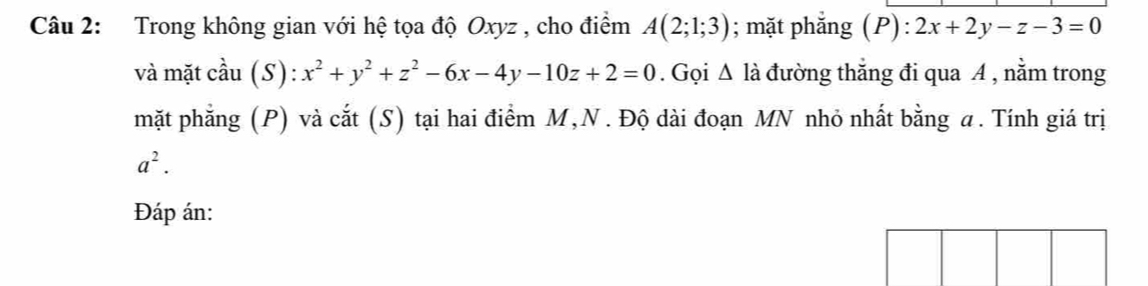 Trong không gian với hệ tọa độ Oxyz , cho điểm A(2;1;3); mặt phẳng ( ):2x+2y-z-3=0
và mặt cầu (S): x^2+y^2+z^2-6x-4y-10z+2=0. Gọi △ Idot a đường thẳng đi qua A , nằm trong 
mặt phẳng (P) và cắt (S) tại hai điểm M,N . Độ dài đoạn MN nhỏ nhất bằng a. Tính giá trị
a^2. 
Đáp án: