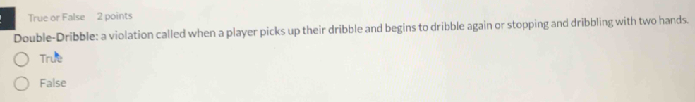 True or False 2 points
Double-Dribble: a violation called when a player picks up their dribble and begins to dribble again or stopping and dribbling with two hands.
True
False