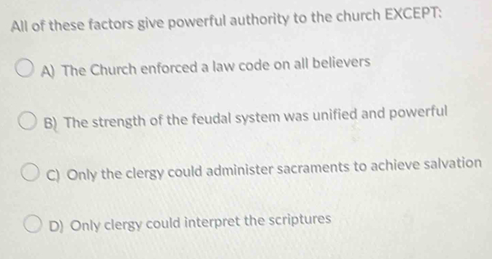 All of these factors give powerful authority to the church EXCEPT:
A) The Church enforced a law code on all believers
B) The strength of the feudal system was unified and powerful
C) Only the clergy could administer sacraments to achieve salvation
D) Only clergy could interpret the scriptures